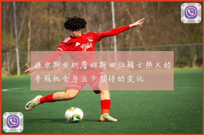 迈尔斯分析詹姆斯回归骑士热火的夺冠机会与当今期待的变化