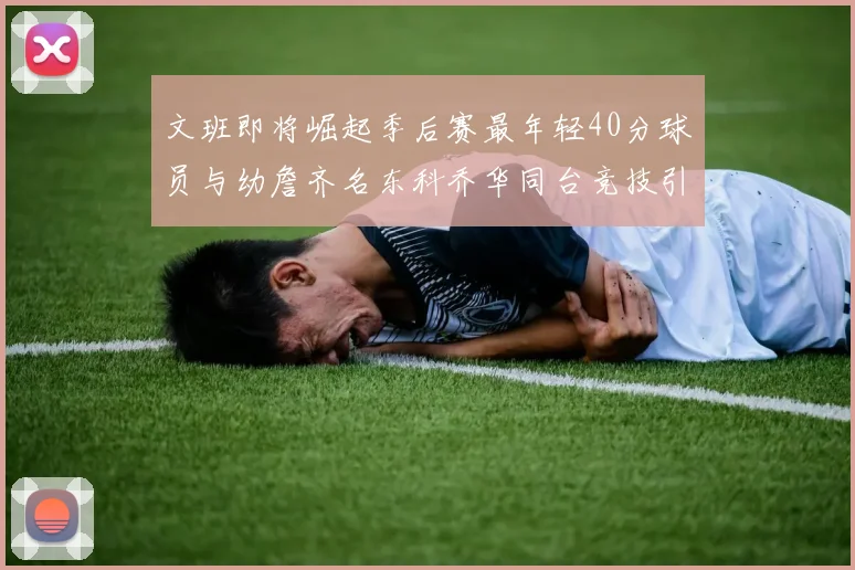 文班即将崛起季后赛最年轻40分球员与幼詹齐名东科乔华同台竞技引关注