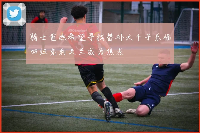 骑士重燃希望寻找替补大个子乐福回归克利夫兰成为焦点