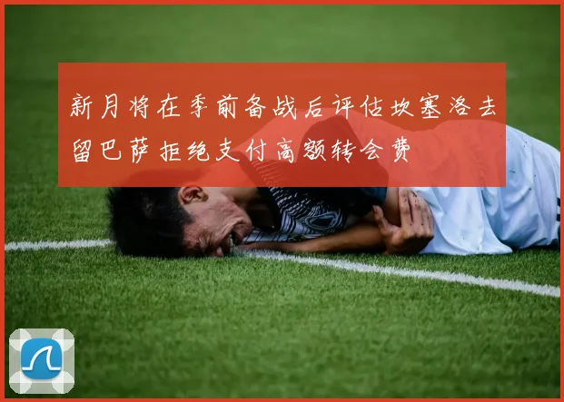 新月将在季前备战后评估坎塞洛去留巴萨拒绝支付高额转会费