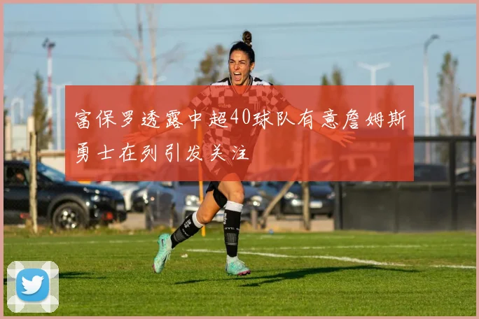 富保罗透露中超40球队有意詹姆斯勇士在列引发关注