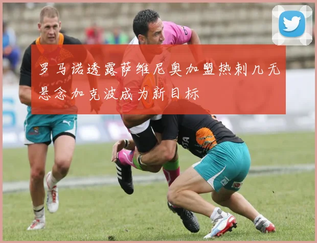 罗马诺透露萨维尼奥加盟热刺几无悬念加克波成为新目标