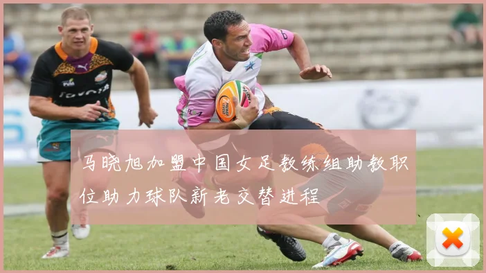 马晓旭加盟中国女足教练组助教职位助力球队新老交替进程