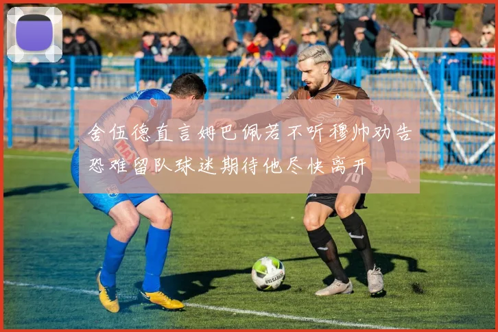 舍伍德直言姆巴佩若不听穆帅劝告恐难留队球迷期待他尽快离开