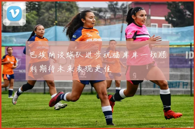 巴埃纳谈球队进步祝福库库一切顺利期待未来表现更佳