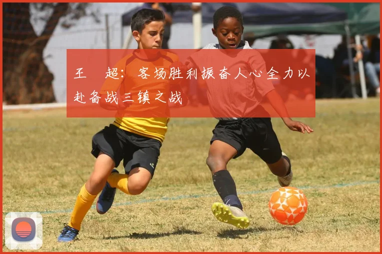 王燊超：客场胜利振奋人心全力以赴备战三镇之战