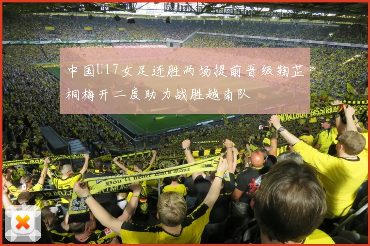 中国U17女足连胜两场提前晋级鞠芷桐梅开二度助力战胜越南队
