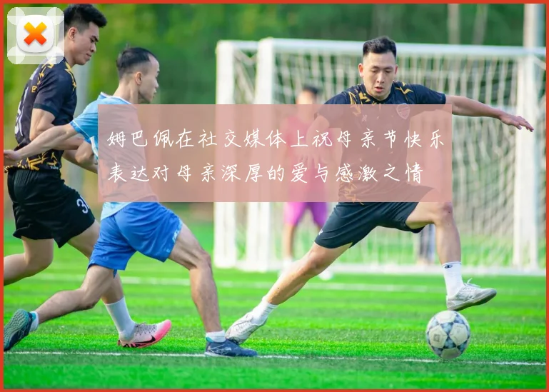 姆巴佩在社交媒体上祝母亲节快乐表达对母亲深厚的爱与感激之情