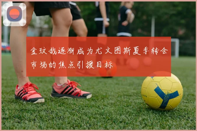 金玟哉逐渐成为尤文图斯夏季转会市场的焦点引援目标