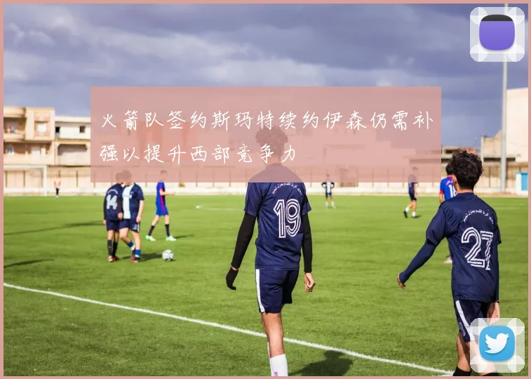火箭队签约斯玛特续约伊森仍需补强以提升西部竞争力