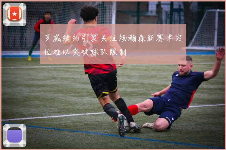罗威续约引发关注杨瀚森新赛季定位难以突破球队限制