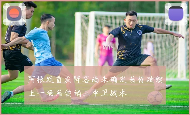 阿根廷首发阵容尚未确定或将延续上一场或尝试三中卫战术