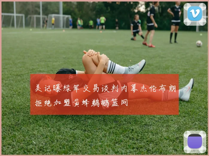 美记曝绿军交易谈判内幕杰伦布朗拒绝加盟黄蜂鹈鹕篮网