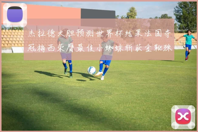 杰拉德大胆预测世界杯结果法国夺冠梅西荣膺最佳小蜘蛛斩获金靴殊荣