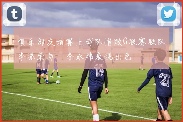 俱乐部友谊赛上海队惜败G联赛联队李添荣与偰李永炜表现出色
