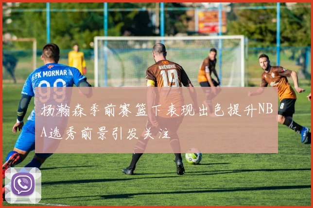 杨瀚森季前赛篮下表现出色提升NBA选秀前景引发关注