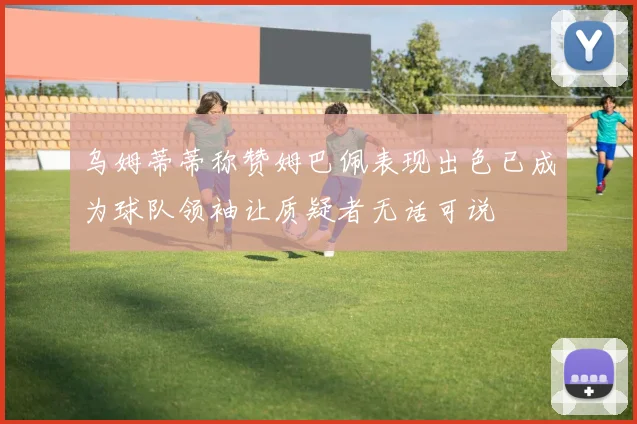 乌姆蒂蒂称赞姆巴佩表现出色已成为球队领袖让质疑者无话可说