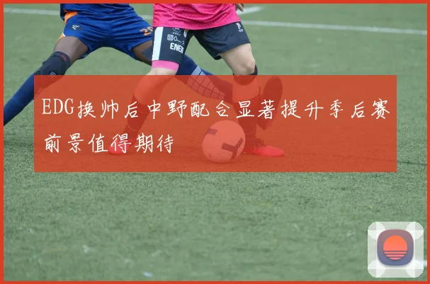 EDG换帅后中野配合显著提升季后赛前景值得期待