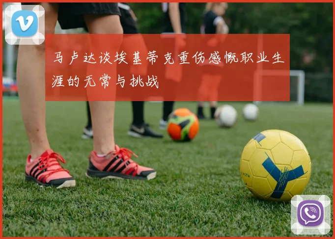 马卢达谈埃基蒂克重伤感慨职业生涯的无常与挑战