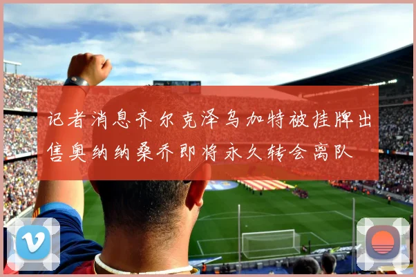 记者消息齐尔克泽乌加特被挂牌出售奥纳纳桑乔即将永久转会离队