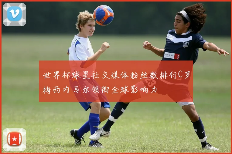 世界杯球星社交媒体粉丝数排行C罗梅西内马尔领衔全球影响力