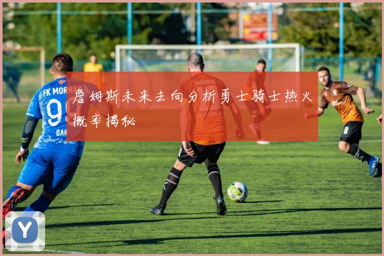 詹姆斯未来去向分析勇士骑士热火概率揭秘