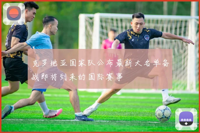 克罗地亚国家队公布最新大名单备战即将到来的国际赛事