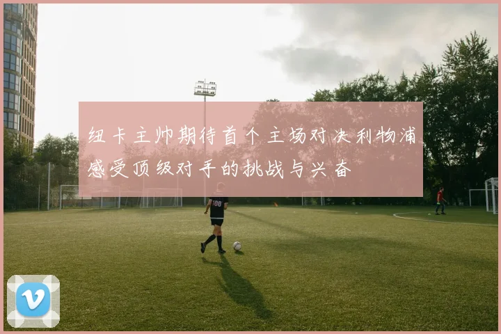 纽卡主帅期待首个主场对决利物浦感受顶级对手的挑战与兴奋