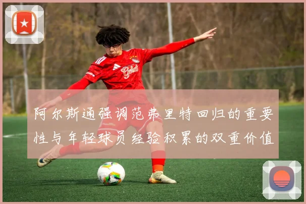阿尔斯通强调范弗里特回归的重要性与年轻球员经验积累的双重价值